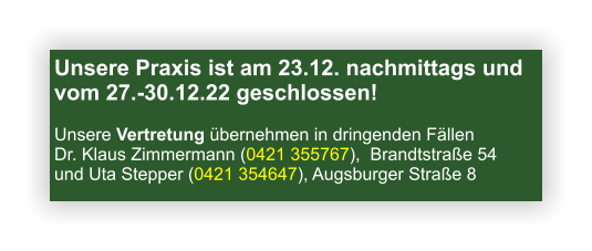 Unsere Praxis ist am 23.12. nachmittags und vom 27.-30.12.22 geschlossen! Unsere Vertretung übernehmen in dringenden Fällen Dr. Klaus Zimmermann (0421 355767),  Brandtstraße 54 und Uta Stepper (0421 354647), Augsburger Straße 8 
