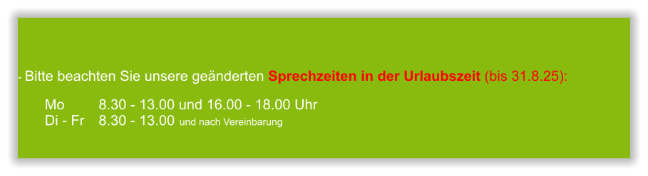  - Bitte beachten Sie unsere geänderten Sprechzeiten in der Urlaubszeit (bis 31.8.25):  Mo 		8.30 - 13.00 und 16.00 - 18.00 UhrDi - Fr	8.30 - 13.00 	und nach Vereinbarung       