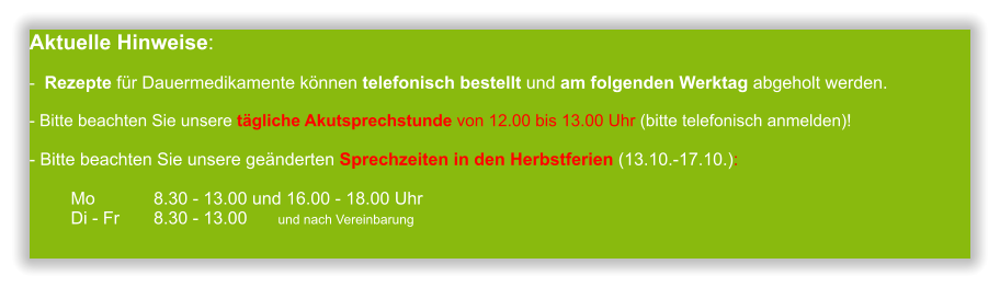 Aktuelle Hinweise:-  Rezepte für Dauermedikamente können telefonisch bestellt und am folgenden Werktag abgeholt werden.  - Bitte beachten Sie unsere tägliche Akutsprechstunde von 12.00 bis 13.00 Uhr (bitte telefonisch anmelden)! - Bitte beachten Sie unsere geänderten Sprechzeiten in den Herbstferien (13.10.-17.10.):  Mo 		8.30 - 13.00 und 16.00 - 18.00 UhrDi - Fr	8.30 - 13.00 	und nach Vereinbarung       