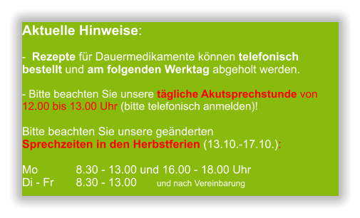 Aktuelle Hinweise:-  Rezepte für Dauermedikamente können telefonisch bestellt und am folgenden Werktag abgeholt werden.  - Bitte beachten Sie unsere tägliche Akutsprechstunde von 12.00 bis 13.00 Uhr (bitte telefonisch anmelden)! Bitte beachten Sie unsere geänderten Sprechzeiten in den Herbstferien (13.10.-17.10.):  Mo 		8.30 - 13.00 und 16.00 - 18.00 UhrDi - Fr	8.30 - 13.00 	und nach Vereinbarung       