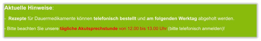 Aktuelle Hinweise:-  Rezepte für Dauermedikamente können telefonisch bestellt und am folgenden Werktag abgeholt werden.  - Bitte beachten Sie unsere tägliche Akutsprechstunde von 12.00 bis 13.00 Uhr (bitte telefonisch anmelden)!       