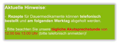 Aktuelle Hinweise:-  Rezepte für Dauermedikamente können telefonisch bestellt und am folgenden Werktag abgeholt werden.  - Bitte beachten Sie unsere tägliche Akutsprechstunde von 12.00 bis 13.00 Uhr (bitte telefonisch anmelden)!        