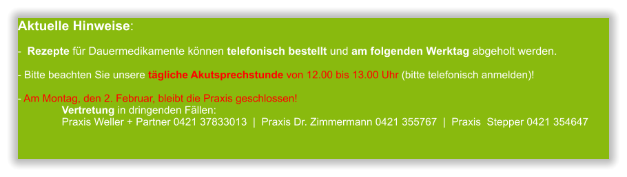 Aktuelle Hinweise:-  Rezepte für Dauermedikamente können telefonisch bestellt und am folgenden Werktag abgeholt werden.  - Bitte beachten Sie unsere tägliche Akutsprechstunde von 12.00 bis 13.00 Uhr (bitte telefonisch anmelden)!  - Am Montag, den 2. Februar, bleibt die Praxis geschlossen!                Vertretung in dringenden Fällen:                Praxis Weller + Partner 0421 37833013  |  Praxis Dr. Zimmermann 0421 355767  |  Praxis  Stepper 0421 354647         