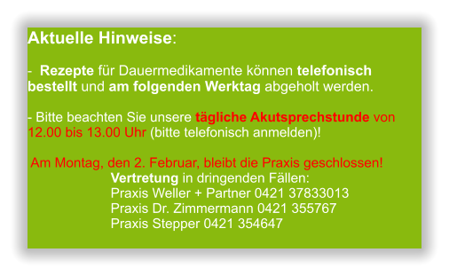 Aktuelle Hinweise:-  Rezepte für Dauermedikamente können telefonisch bestellt und am folgenden Werktag abgeholt werden.  - Bitte beachten Sie unsere tägliche Akutsprechstunde von 12.00 bis 13.00 Uhr (bitte telefonisch anmelden)!   Am Montag, den 2. Februar, bleibt die Praxis geschlossen!                       Vertretung in dringenden Fällen:                       Praxis Weller + Partner 0421 37833013                      Praxis Dr. Zimmermann 0421 355767                      Praxis Stepper 0421 354647           