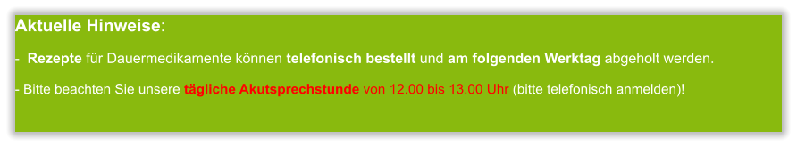 Aktuelle Hinweise:-  Rezepte für Dauermedikamente können telefonisch bestellt und am folgenden Werktag abgeholt werden.  - Bitte beachten Sie unsere tägliche Akutsprechstunde von 12.00 bis 13.00 Uhr (bitte telefonisch anmelden)!           