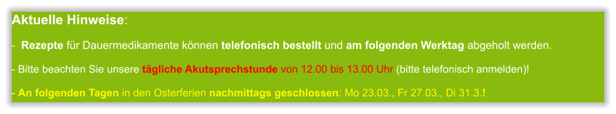 Aktuelle Hinweise:-  Rezepte für Dauermedikamente können telefonisch bestellt und am folgenden Werktag abgeholt werden.  - Bitte beachten Sie unsere tägliche Akutsprechstunde von 12.00 bis 13.00 Uhr (bitte telefonisch anmelden)!  - An folgenden Tagen in den Osterferien nachmittags geschlossen: Mo 23.03., Fr 27.03., Di 31.3.!           