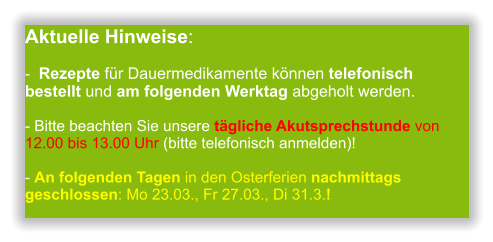 Aktuelle Hinweise:-  Rezepte für Dauermedikamente können telefonisch bestellt und am folgenden Werktag abgeholt werden.  - Bitte beachten Sie unsere tägliche Akutsprechstunde von 12.00 bis 13.00 Uhr (bitte telefonisch anmelden)!  - An folgenden Tagen in den Osterferien nachmittags geschlossen: Mo 23.03., Fr 27.03., Di 31.3.!              