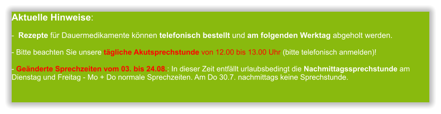 Aktuelle Hinweise:-  Rezepte für Dauermedikamente können telefonisch bestellt und am folgenden Werktag abgeholt werden.  - Bitte beachten Sie unsere tägliche Akutsprechstunde von 12.00 bis 13.00 Uhr (bitte telefonisch anmelden)!  - Geänderte Sprechzeiten vom 03. bis 24.08.: In dieser Zeit entfällt urlaubsbedingt die Nachmittagssprechstunde am Dienstag und Freitag - Mo + Do normale Sprechzeiten. Am Do 30.7. nachmittags keine Sprechstunde.             