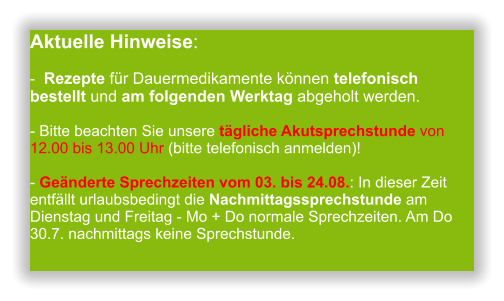 Aktuelle Hinweise:-  Rezepte für Dauermedikamente können telefonisch bestellt und am folgenden Werktag abgeholt werden.  - Bitte beachten Sie unsere tägliche Akutsprechstunde von 12.00 bis 13.00 Uhr (bitte telefonisch anmelden)!  - Geänderte Sprechzeiten vom 03. bis 24.08.: In dieser Zeit entfällt urlaubsbedingt die Nachmittagssprechstunde am Dienstag und Freitag - Mo + Do normale Sprechzeiten. Am Do 30.7. nachmittags keine Sprechstunde.                 