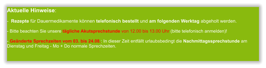 Aktuelle Hinweise:-  Rezepte für Dauermedikamente können telefonisch bestellt und am folgenden Werktag abgeholt werden.  - Bitte beachten Sie unsere tägliche Akutsprechstunde von 12.00 bis 13.00 Uhr (bitte telefonisch anmelden)!  - Geänderte Sprechzeiten vom 03. bis 24.08.: In dieser Zeit entfällt urlaubsbedingt die Nachmittagssprechstunde am Dienstag und Freitag - Mo + Do normale Sprechzeiten.              