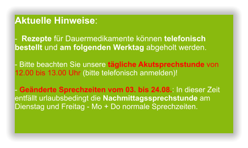 Aktuelle Hinweise:-  Rezepte für Dauermedikamente können telefonisch bestellt und am folgenden Werktag abgeholt werden.  - Bitte beachten Sie unsere tägliche Akutsprechstunde von 12.00 bis 13.00 Uhr (bitte telefonisch anmelden)!  - Geänderte Sprechzeiten vom 03. bis 24.08.: In dieser Zeit entfällt urlaubsbedingt die Nachmittagssprechstunde am Dienstag und Freitag - Mo + Do normale Sprechzeiten.                  