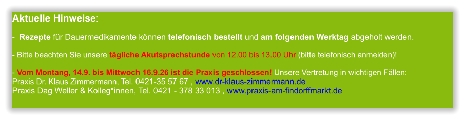 Aktuelle Hinweise:-  Rezepte für Dauermedikamente können telefonisch bestellt und am folgenden Werktag abgeholt werden.  - Bitte beachten Sie unsere tägliche Akutsprechstunde von 12.00 bis 13.00 Uhr (bitte telefonisch anmelden)!  - Vom Montang, 14.9. bis Mittwoch 16.9.26 ist die Praxis geschlossen! Unsere Vertretung in wichtigen Fällen:Praxis Dr. Klaus Zimmermann, Tel. 0421-35 57 67 , www.dr-klaus-zimmermann.dePraxis Dag Weller & Kolleg*innen, Tel. 0421 - 378 33 013 , www.praxis-am-findorffmarkt.de             