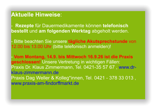 Aktuelle Hinweise:-  Rezepte für Dauermedikamente können telefonisch bestellt und am folgenden Werktag abgeholt werden.  - Bitte beachten Sie unsere tägliche Akutsprechstunde von 12.00 bis 13.00 Uhr (bitte telefonisch anmelden)!  - Vom Montang, 14.9. bis Mittwoch 16.9.26 ist die Praxis geschlossen! Unsere Vertretung in wichtigen Fällen:Praxis Dr. Klaus Zimmermann, Tel. 0421-35 57 67 , www.dr-klaus-zimmermann.dePraxis Dag Weller & Kolleg*innen, Tel. 0421 - 378 33 013 , www.praxis-am-findorffmarkt.de                 